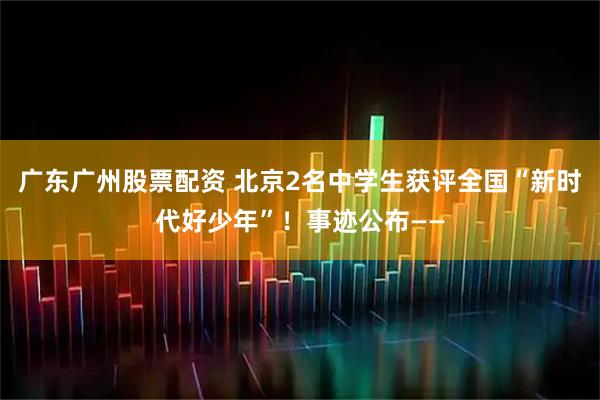 广东广州股票配资 北京2名中学生获评全国“新时代好少年”！事迹公布——