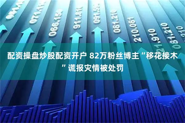 配资操盘炒股配资开户 82万粉丝博主“移花接木”谎报灾情被处罚