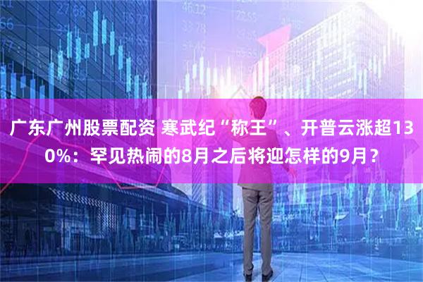 广东广州股票配资 寒武纪“称王”、开普云涨超130%：罕见热闹的8月之后将迎怎样的9月？