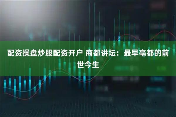 配资操盘炒股配资开户 商都讲坛：最早亳都的前世今生