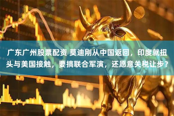 广东广州股票配资 莫迪刚从中国返回，印度就扭头与美国接触，要搞联合军演，还愿意关税让步？