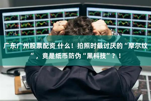 广东广州股票配资 什么！拍照时最讨厌的“摩尔纹”，竟是纸币防伪“黑科技”？！