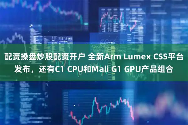 配资操盘炒股配资开户 全新Arm Lumex CSS平台发布，还有C1 CPU和Mali G1 GPU产品组合