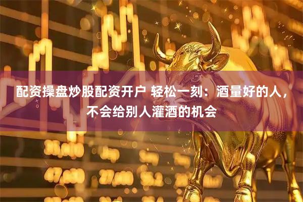 配资操盘炒股配资开户 轻松一刻：酒量好的人，不会给别人灌酒的机会
