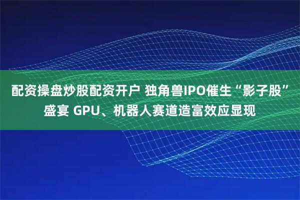 配资操盘炒股配资开户 独角兽IPO催生“影子股”盛宴 GPU、机器人赛道造富效应显现