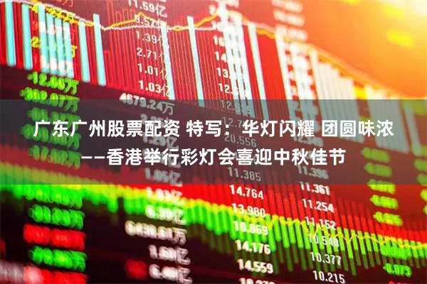 广东广州股票配资 特写：华灯闪耀 团圆味浓——香港举行彩灯会喜迎中秋佳节