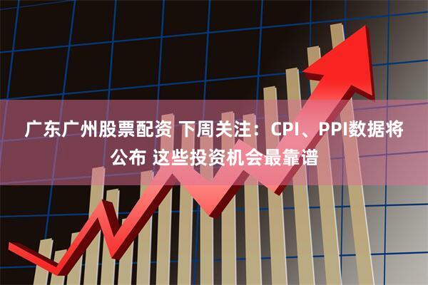 广东广州股票配资 下周关注：CPI、PPI数据将公布 这些投资机会最靠谱
