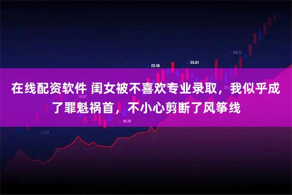 在线配资软件 闺女被不喜欢专业录取，我似乎成了罪魁祸首，不小心剪断了风筝线