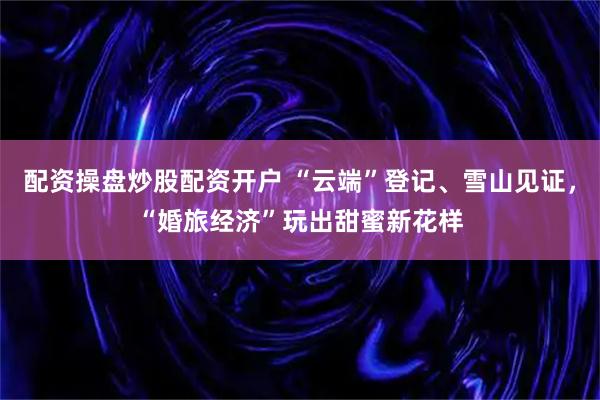 配资操盘炒股配资开户 “云端”登记、雪山见证，“婚旅经济”玩出甜蜜新花样