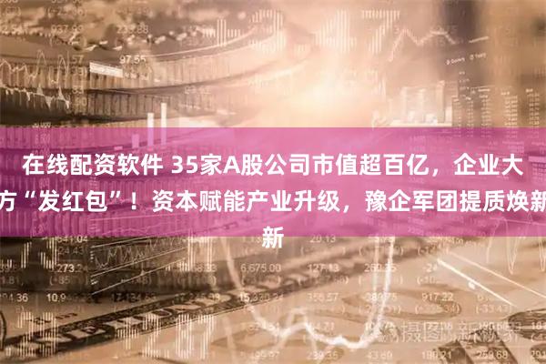 在线配资软件 35家A股公司市值超百亿，企业大方“发红包”！资本赋能产业升级，豫企军团提质焕新