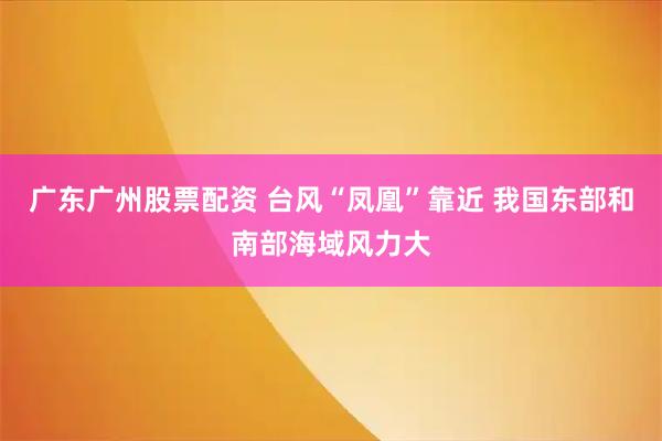 广东广州股票配资 台风“凤凰”靠近 我国东部和南部海域风力大