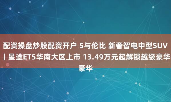 配资操盘炒股配资开户 5与伦比 新奢智电中型SUV丨星途ET5华南大区上市 13.49万元起解锁越级豪华