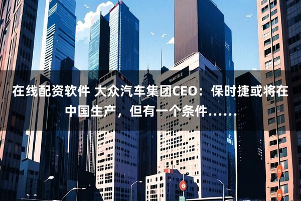 在线配资软件 大众汽车集团CEO：保时捷或将在中国生产，但有一个条件……