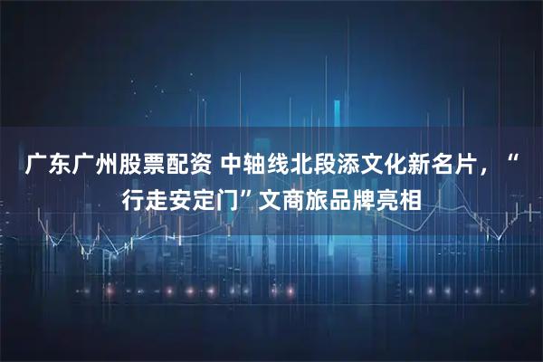 广东广州股票配资 中轴线北段添文化新名片，“行走安定门”文商旅品牌亮相