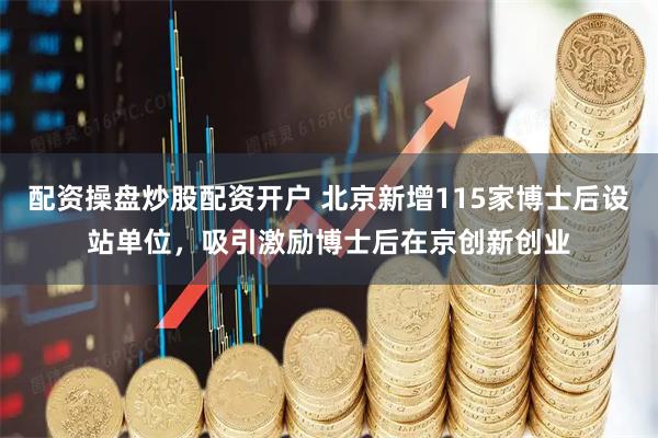 配资操盘炒股配资开户 北京新增115家博士后设站单位，吸引激励博士后在京创新创业