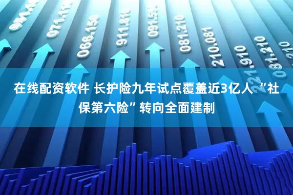在线配资软件 长护险九年试点覆盖近3亿人 “社保第六险”转向全面建制