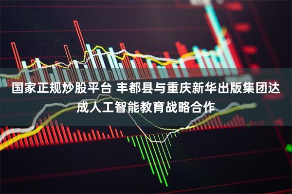 国家正规炒股平台 丰都县与重庆新华出版集团达成人工智能教育战略合作