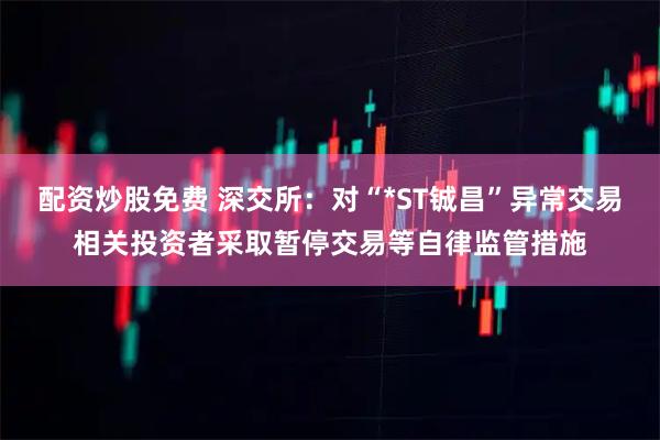 配资炒股免费 深交所：对“*ST铖昌”异常交易相关投资者采取暂停交易等自律监管措施
