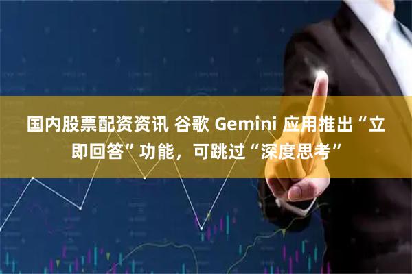 国内股票配资资讯 谷歌 Gemini 应用推出“立即回答”功能，可跳过“深度思考”