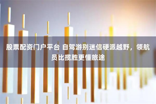 股票配资门户平台 自驾游别迷信硬派越野，领航员比揽胜更懂旅途