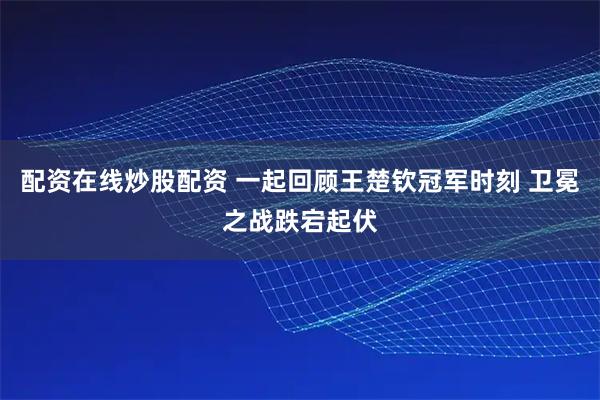 配资在线炒股配资 一起回顾王楚钦冠军时刻 卫冕之战跌宕起伏