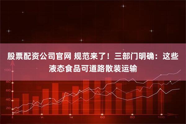 股票配资公司官网 规范来了！三部门明确：这些液态食品可道路散装运输