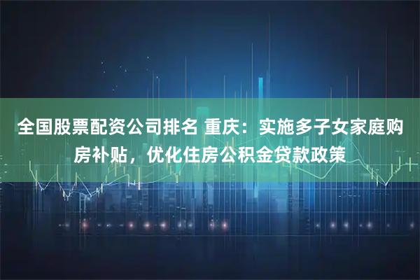 全国股票配资公司排名 重庆：实施多子女家庭购房补贴，优化住房公积金贷款政策