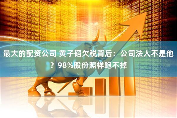 最大的配资公司 黄子韬欠税背后：公司法人不是他？98%股份照样跑不掉