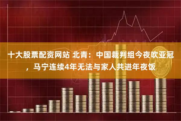 十大股票配资网站 北青：中国裁判组今夜吹亚冠，马宁连续4年无法与家人共进年夜饭