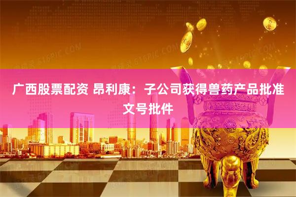 广西股票配资 昂利康：子公司获得兽药产品批准文号批件