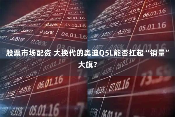 股票市场配资 大换代的奥迪Q5L能否扛起“销量”大旗？