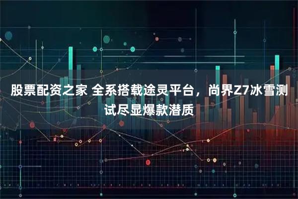 股票配资之家 全系搭载途灵平台，尚界Z7冰雪测试尽显爆款潜质