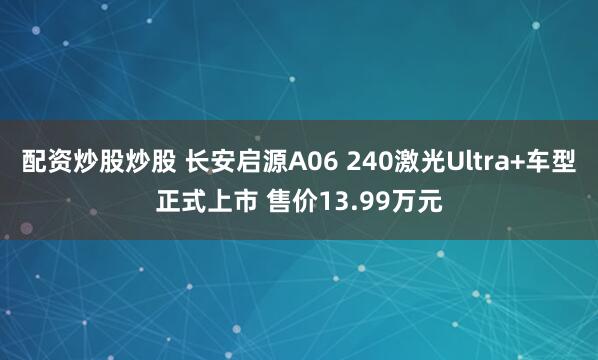 配资炒股炒股 长安启源A06 240激光Ultra+车型正式上市 售价13.99万元