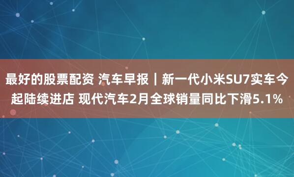 最好的股票配资 汽车早报｜新一代小米SU7实车今起陆续进店 现代汽车2月全球销量同比下滑5.1%