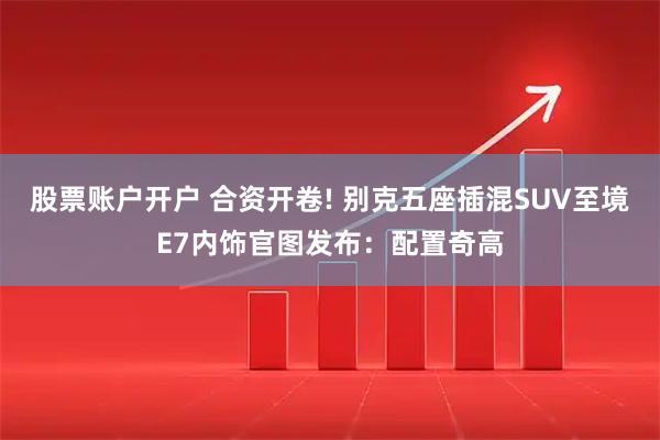 股票账户开户 合资开卷! 别克五座插混SUV至境E7内饰官图发布：配置奇高