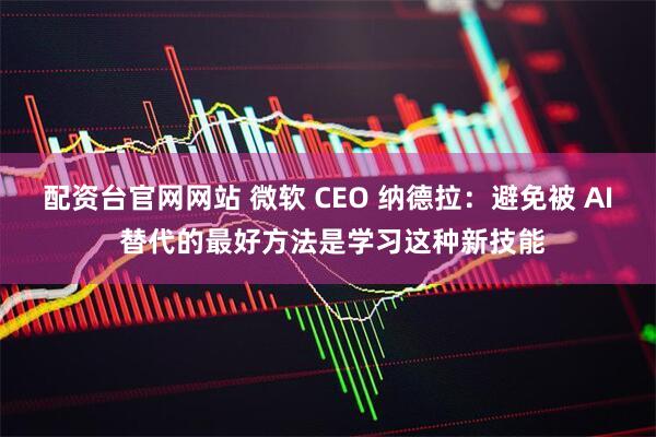 配资台官网网站 微软 CEO 纳德拉：避免被 AI 替代的最好方法是学习这种新技能