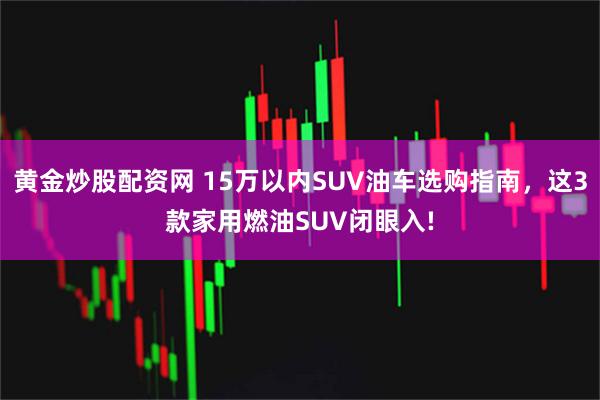 黄金炒股配资网 15万以内SUV油车选购指南，这3款家用燃油SUV闭眼入!