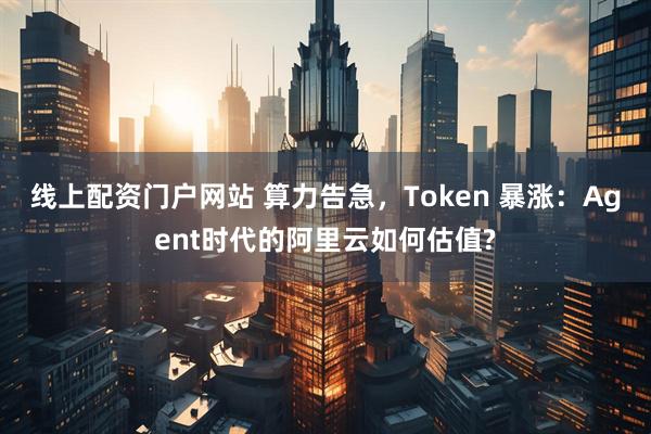 线上配资门户网站 算力告急，Token 暴涨：Agent时代的阿里云如何估值?