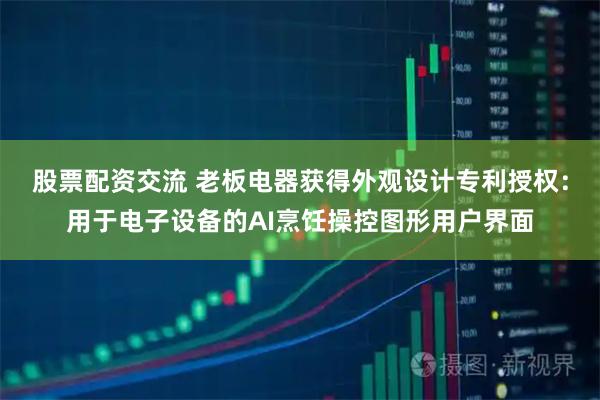股票配资交流 老板电器获得外观设计专利授权：用于电子设备的AI烹饪操控图形用户界面